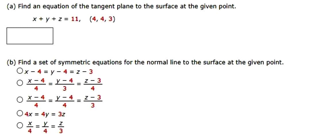 (a) Find an equation of the tangent plane to the surface at the given point.
x + y + z = 11, (4, 4, 3)
(b) Find a set of symmetric equations for the normal line to the surface at the given point.
Ox-4 = y - 4 = z - 3
X-4 y-4
4
3
=
X-
4
O4x = 4y = 3z
OX=Y=Z
4 4
3
=
=
Z-3
4
Z-3
3