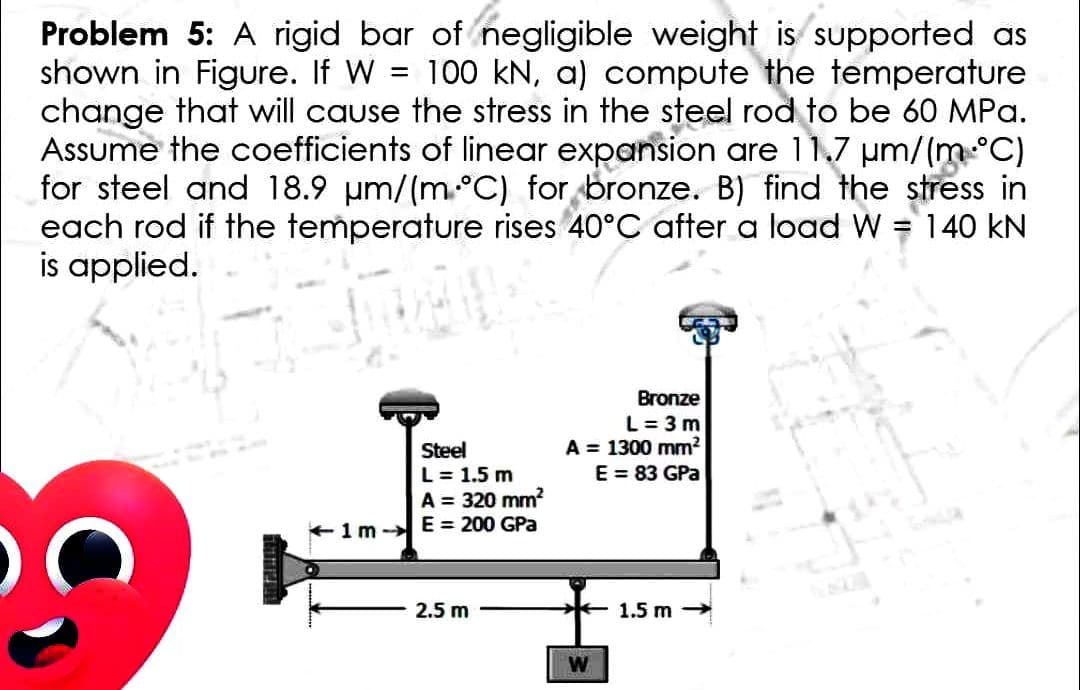 Problem 5: A rigid bar of negligible weight is supported as
shown in Figure. If W = 100 kN, a) compute the temperature
change that will cause the stress in the steel rod to be 60 MPa.
Assume the coefficients of linear
for steel and 18.9 μm/(m °C)
each rod if the temperature or bronze are 11.7 stress
is applied.
Steel
L = 1.5 m
A = 320 mm²
1m E= 200 GPa
2.5 m
in
B) find the
40°C after a load W = 140 KN
Bronze
L = 3m
A = 1300 mm²
E = 83 GPa
W
1.5 m-