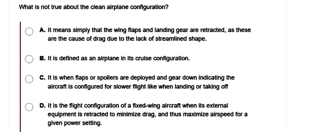 What is not true about the clean airplane configuration?
A. It means simply that the wing flaps and landing gear are retracted, as these
are the cause of drag due to the lack of streamlined shape.
B. It is defined as an airplane in its cruise configuration.
C. It is when flaps or spoilers are deployed and gear down indicating the
aircraft is configured for slower flight like when landing or taking off
D. It is the flight configuration of a fixed-wing aircraft when its external
equipment is retracted to minimize drag, and thus maximize airspeed for a
given power setting.