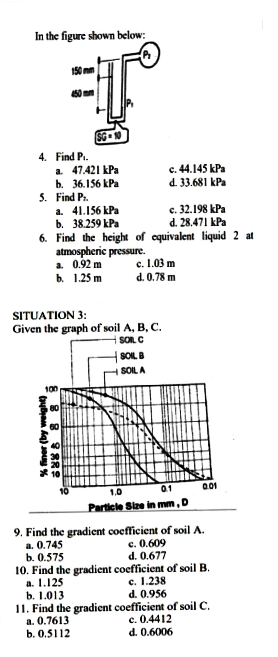 In the figure shown below:
P₂
4. Find P₁.
150 mm
5. Find P₂.
a. 47.421 kPa
b. 36.156 kPa
% finer (by weight)
SG-10
a. 41.156 kPa
c. 32.198 kPa
b. 38.259 kPa
d. 28.471 kPa
6. Find the height of equivalent liquid 2 at
100
atmospheric pressure.
a. 0.92 m
b. 1.25 m
SITUATION 3:
Given the graph of soil A, B, C.
SOIL C
80
c. 44.145 kPa
d. 33.681 kPa
c. 1.03 m
d. 0.78 m
SOIL B
SOIL A
1.0
0.1
Particle Size in mm, D
0.01
9. Find the gradient coefficient of soil A.
a. 0.745
c. 0.609
b. 0.575
d. 0.677
10. Find the gradient coefficient of soil B.
a. 1.125
c. 1.238
b. 1.013
d. 0.956
11. Find the gradient coefficient of soil C.
a. 0.7613
c. 0.4412
b. 0.5112
d. 0.6006