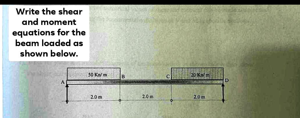 Write the shear
and moment
equations for the
beam loaded as
shown below.
A
50 Kn/m
2.0 m
THE
B
2.0 m
C
20 Kn/m
2.0 m
D