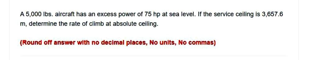 A 5,000 lbs. aircraft has an excess power of 75 hp at sea level. If the service ceiling is 3,657.6
m, determine the rate of climb at absolute ceiling.
(Round off answer with no decimal places, No units, No commas)