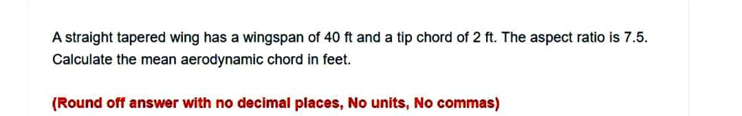 A straight tapered wing has a wingspan of 40 ft and a tip chord of 2 ft. The aspect ratio is 7.5.
Calculate the mean aerodynamic chord in feet.
(Round off answer with no decimal places, No units, No commas)