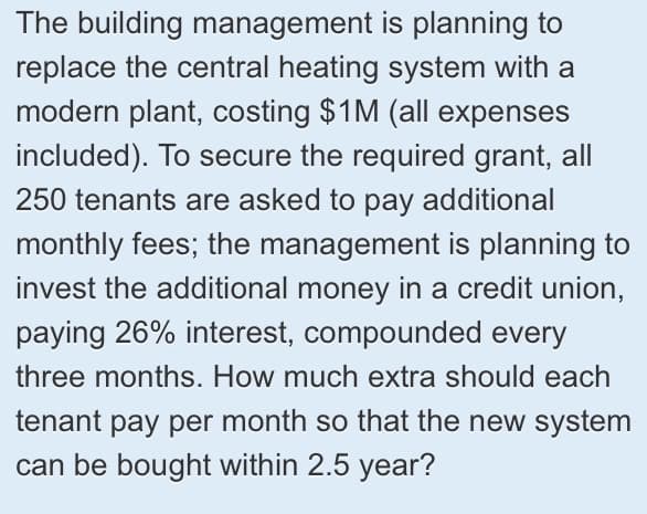 The building management is planning to
replace the central heating system with a
modern plant, costing $1M (all expenses
included). To secure the required grant, all
250 tenants are asked to pay additional
monthly fees; the management is planning to
invest the additional money in a credit union,
paying 26% interest, compounded every
three months. How much extra should each
tenant pay per month so that the new system
can be bought within 2.5 year?
