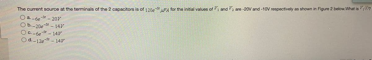 The current source at the terminals of the 2 capacitors is of 120 A for the initial values of 1 and , are -20V and -10V respectively as shown in Figure 2 below.What is 1?
-5t
a. -6e
-St
-201
b.-20e
-St
-147
C. -gg - 14V
O d.-12e-5t - 14V
