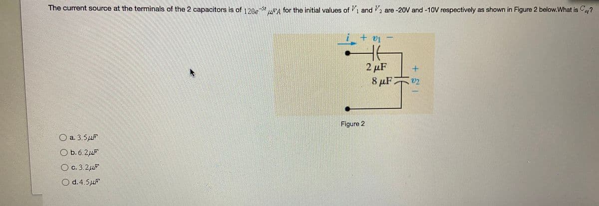 The current source at the terminals of the 2 capacitors is of 120e A for the initial values of 1 and V, are -20V and -10V respectively as shown in Figure 2 below.What is C?
2 µF
8 µF
Figure 2
O a. 3,5
O b.6 2
O c. 3.2
Od.4 5p
