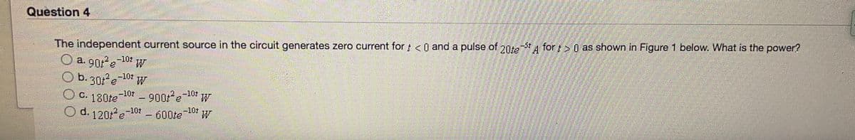 Question 4
on for > 0 as shown in Figure 1 below. What is the power?
A
20te
The independent current source in the circuit generates zero current for < 0 and a pulse of
O a g0re-10:
b. 301 e101 W
-101 900e
-10t
o. 130te
W.
O d.1201 e
-10z
-10t
600te
W
