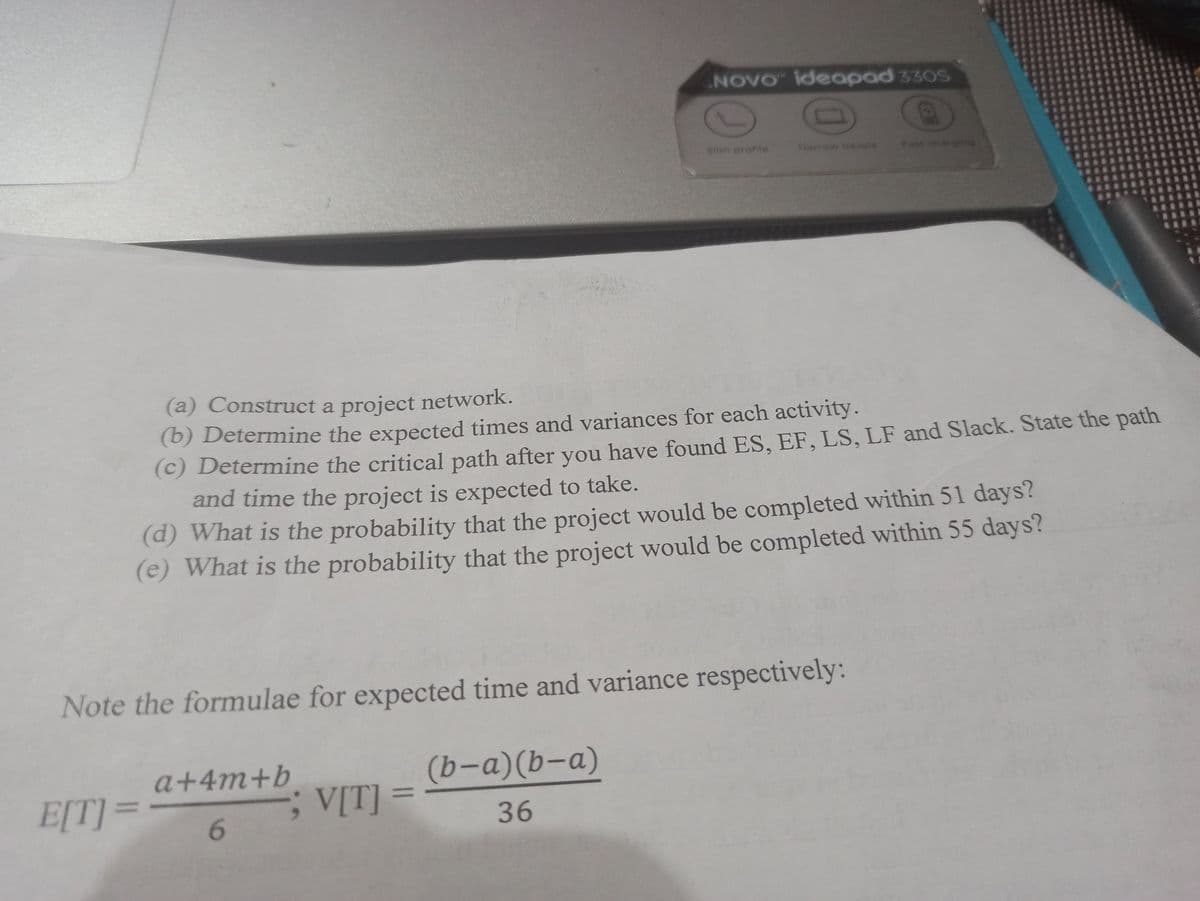 NOVO ideapad 330S
Siim profile
larrow bezels
Fast charging
(a) Construct a project network.
(b) Determine the expected times and variances for each activity.
(c) Determine the critical path after you have found ES, EF, LS, LF and Slack. State the path
and time the project is expected to take.
(d) What is the probability that the project would be completed within 51 days?
(e) What is the probability that the project would be completed within 55 days?
Note the formulae for expected time and variance respectively:
a+4m+b
(b-a)(b-a)
E[T] =
V[T] =
%3D
6.
36
CH
