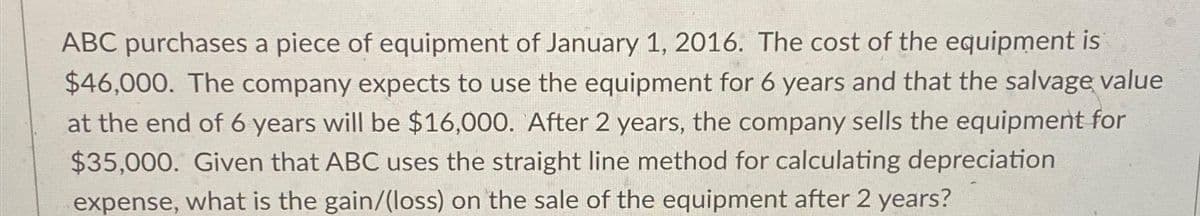 ABC purchases a piece of equipment of January 1, 2016. The cost of the equipment is
$46,000. The company expects to use the equipment for 6 years and that the salvage value
at the end of 6 years will be $16,000. After 2 years, the company sells the equipment for
$35,000. Given that ABC uses the straight line method for calculating depreciation
expense, what is the gain/(loss) on the sale of the equipment after 2 years?