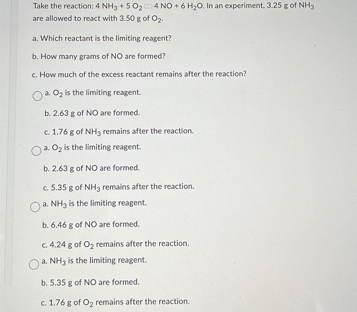 Take the reaction: 4 NH3 + 5 024 NO + 6 H₂O. In an experiment, 3.25 g of NH3
are allowed to react with 3.50 g of 02.
a. Which reactant is the limiting reagent?
b. How many grams of NO are formed?
c. How much of the excess reactant remains after the reaction?
a. O₂ is the limiting reagent.
b. 2.63 g of NO are formed.
c. 1.76 g of NH3 remains after the reaction.
a. O₂ is the limiting reagent.
b. 2.63 g of NO are formed.
c. 5.35 g of NH3 remains after the reaction.
a. NH3 is the limiting reagent.
b. 6.46 g of NO are formed.
c. 4.24 g of O₂ remains after the reaction.
a. NH3 is the limiting reagent.
b. 5.35 g of NO are formed.
c. 1.76 g of O2 remains after the reaction.