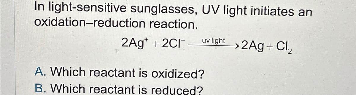 In light-sensitive sunglasses, UV light initiates an
oxidation-reduction reaction.
2Ag+ + 2Cl
uv light 2Ag + Cl₂
A. Which reactant is oxidized?
B. Which reactant is reduced?