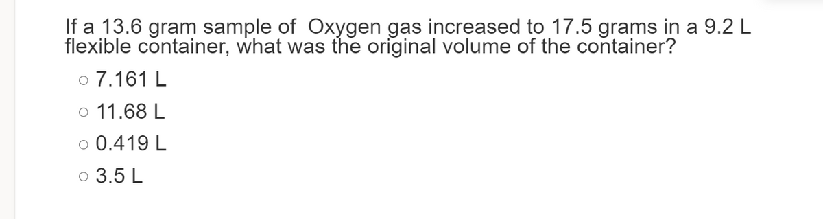 If a 13.6 gram sample of Oxygen gas increased to 17.5 grams in a 9.2 L
flexible container, what was the original volume of the container?
o 7.161 L
o 11.68 L
O 0.419 L
3.5 L