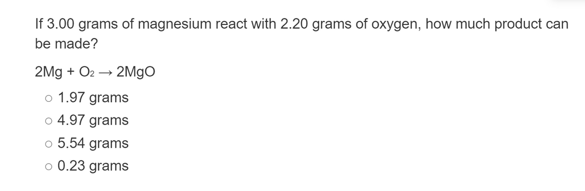 If 3.00 grams of magnesium react with 2.20 grams of oxygen, how much product can
be made?
2Mg + O₂ → 2MgO
o 1.97 grams
o 4.97 grams
o 5.54 grams
O 0.23 grams