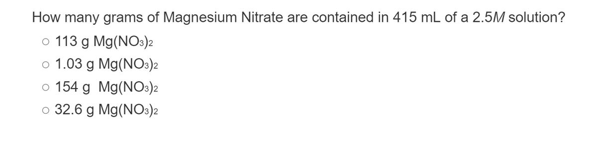How many grams of Magnesium Nitrate are contained in 415 mL of a 2.5M solution?
o 113 g Mg(NO3)2
o 1.03 g Mg(NO3)2
o 154 g Mg(NO3)2
o 32.6 g Mg(NO3)2