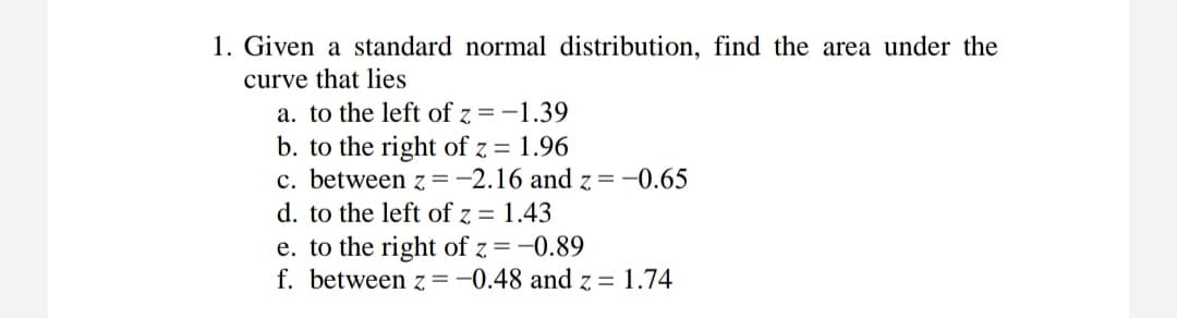 1. Given a standard normal distribution, find the area under the
curve that lies
a. to the left of z = -1.39
b. to the right of z = 1.96
c. between z =-2.16 and z = -0.65
d. to the left of z = 1.43
e. to the right of z =-0.89
f. between z =-0.48 and z = 1.74
