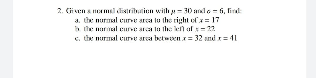 2. Given a normal distribution with u = 30 and o = 6, find:
a. the normal curve area to the right ofx = 17
b. the normal curve area to the left of x = 22
c. the normal curve area between x = 32 and x = 41
