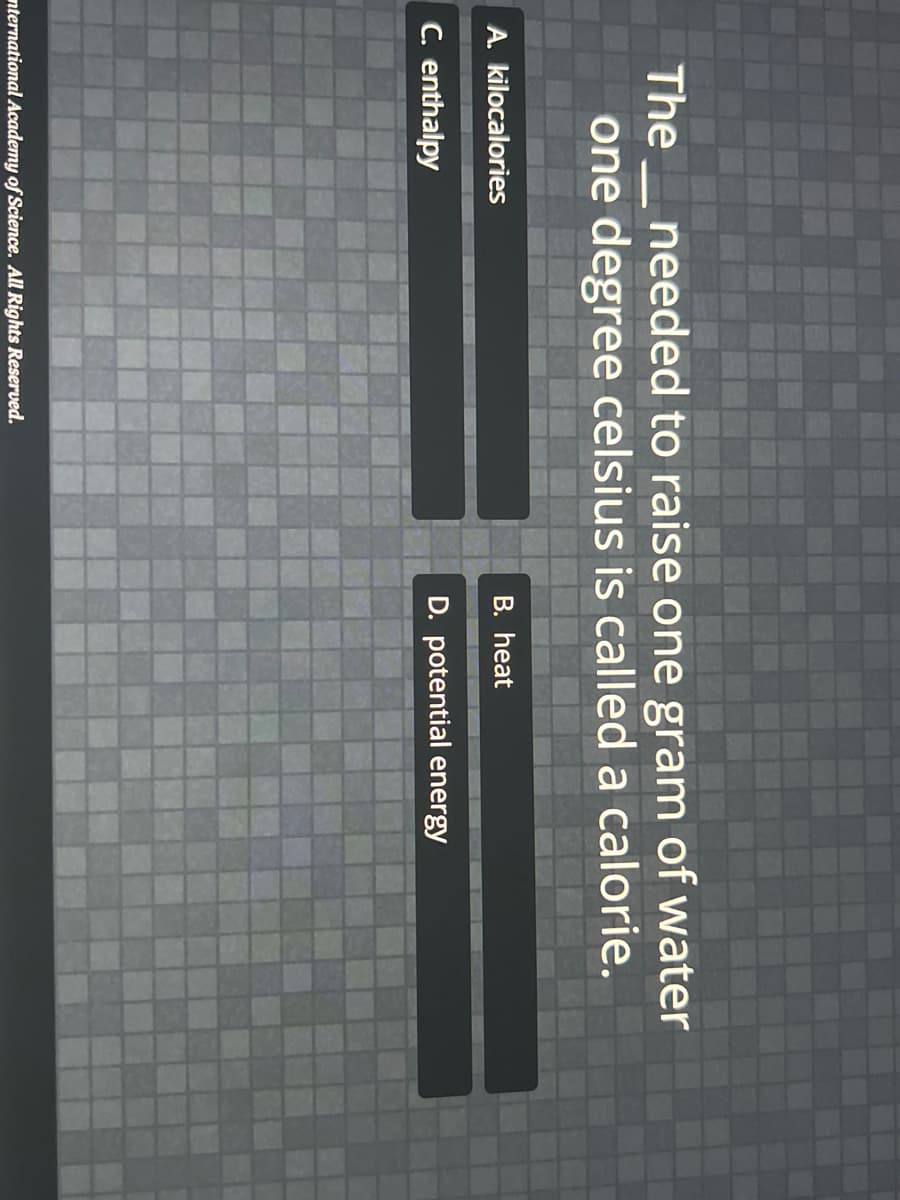 The_needed to raise one gram of water
one degree celsius is called a calorie.
A. kilocalories
B. heat
C. enthalpy
D. potential energy
nternational Academy of Science. All Rights Reserved.
