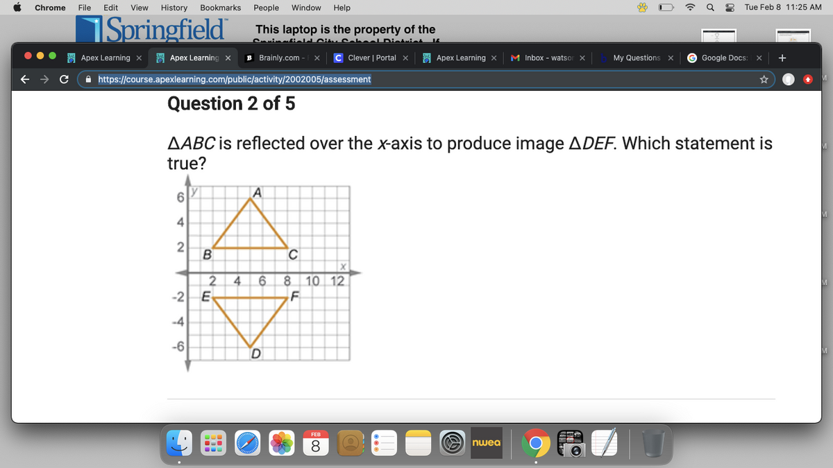 Chrome
File
Edit
View
History
Bookmarks
People
Window
Help
Tue Feb 8 11:25 AM
Springfield
This laptop is the property of the
CvinatieIJ Citu CaL
SA Apex Learning x
A Apex Learning x
B Brainly.com
C Clever | Portal x
A Apex Learning x
M Inbox - watsor
My Questions
G Google Docs:
+
A https://course.apexlearning.com/public/activity/2002005/assessment
Question 2 of 5
AABC is reflected over the x-axis to produce image ADEF. Which statement is
true?
6
4
2
B
4
6.
8.
10 12
-2
E
-4
-6
FEB
8.
O nwea
...
