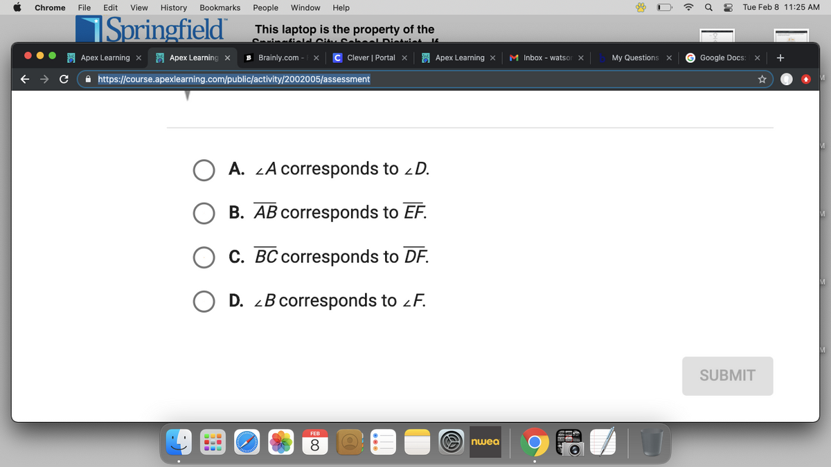 Chrome
File
Edit
View
History
Bookmarks
People
Window
Help
Tue Feb 8 11:25 AM
Springfield
This laptop is the property of the
CvinatieIJ Citu CaL
SA Apex Learning x
W Apex Learning x
B Brainly.com
C Clever | Portal x
A Apex Learning x
M Inbox - watsor
My Questions
G Google Docs:
+
A https://course.apexlearning.com/public/activity/2002005/assessment
O A. LA corresponds to D.
B. AB corresponds to EF.
C. BC corresponds to DF.
O D. 2B corresponds to zF.
SUBMIT
FEB
8.
O nwea
