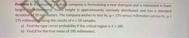 Problem 5: A consumer products company is formulating a new shampoo and is interested in foam
height fin millimeters). Foam height is approximately normally distributed and has a standard
deviation of 20 millimeters. The company wishes to test He u= 175 versus millimeters versus H: u>
175 millimeters using the results of n = 10 samples.
a) Find the type l error probability if the critical region is i> 185.
b) Find B for the true mean of 195 millimeters.
