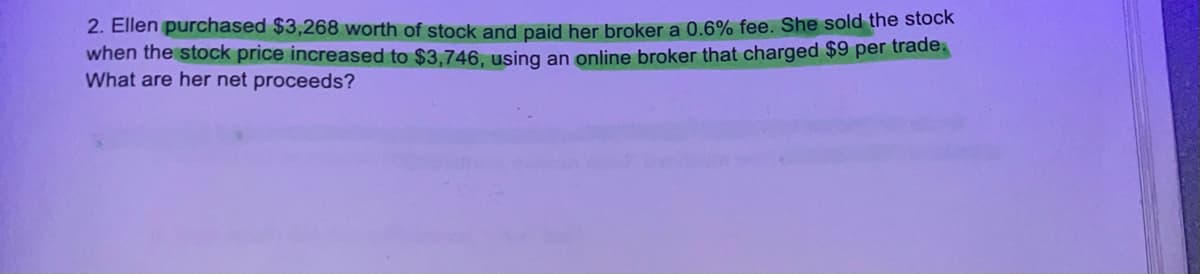 2. Ellen purchased $3,268 worth of stock and paid her broker a 0.6% fee. She sold the stock
when the stock price increased to $3,746, using an online broker that charged $9 per trade.
What are her net proceeds?