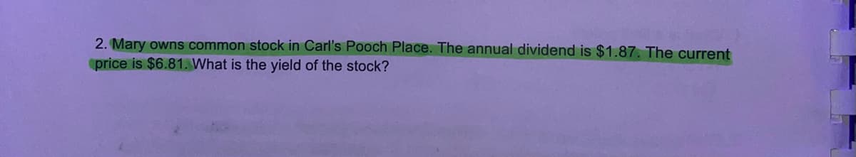 2. Mary owns common stock in Carl's Pooch Place. The annual dividend is $1.87. The current
price is $6.81. What is the yield of the stock?