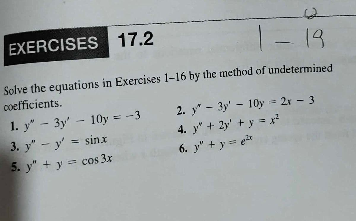 - 19
Solve the equations in Exercises 1-16 by the method of undetermined
coefficients.
EXERCISES 17.2
1. y" - 3y' - 10y = -3
3. y" - y' = sinx
5. y" + y = cos 3x
2. y" - 3y' - 10y = 2x - 3
4. y" + 2y' + y = x²
6. y" + y = e²x