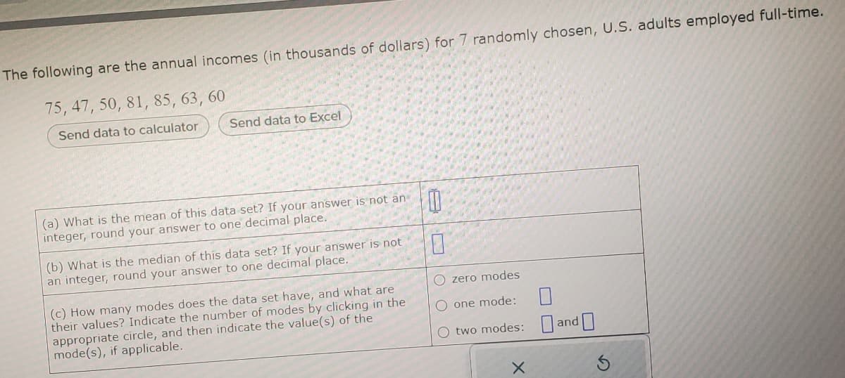 The following are the annual incomes (in thousands of dollars) for 7 randomly chosen, U.S. adults employed full-time.
75, 47, 50, 81, 85, 63, 60
Send data to calculator
Send data to Excel
(a) What is the mean of this data set? If your answer is not an
integer, round your answer to one decimal place.
(b) What is the median of this data set? If your answer is not
an integer, round your answer to one decimal place.
(c) How many modes does the data set have, and what are
their values? Indicate the number of modes by clicking in the
appropriate circle, and then indicate the value(s) of the
mode(s), if applicable.
0
0
O zero modes
O one mode:
O two modes:
X
and