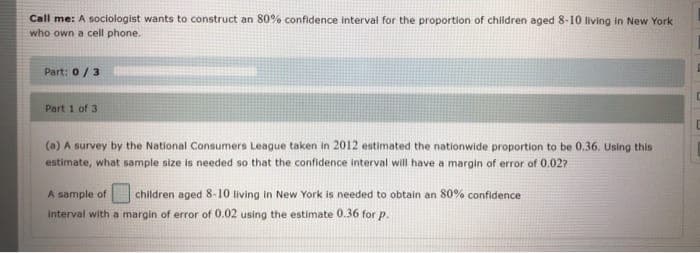 Call me: A sociologist wants to construct an 80% confidence interval for the proportion of children aged 8-10 living in New York
who own a cell phone.
Part: 0/3
Part 1 of 3
(a) A survey by the National Consumers League taken in 2012 estimated the nationwide proportion to be 0,36. Using this
estimate, what sample size is needed so that the confidence interval will have a margin of error of 0.027
A sample of
children aged 8-10 living in New York is needed to obtain an 80% confidence
Interval with a margin of error of 0.02 using the estimate 0.36 for p.
