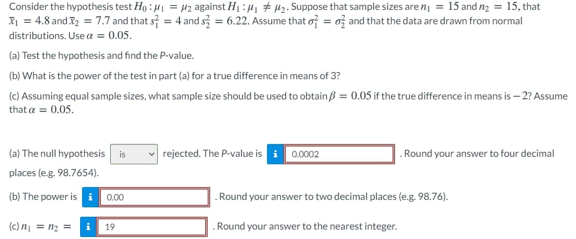 Consider the hypothesis test Ho :H1 = H2 against H1 : µ, # µ2. Suppose that sample sizes are nị = 15 and n2 = 15, that
X1 = 4.8 and X2 = 7.7 and that s? = 4 and s, = 6.22. Assume that o? = o; and that the data are drawn from normal
%3D
%3D
distributions. Use a = 0.05.
(a) Test the hypothesis and find the P-value.
(b) What is the power of the test in part (a) for a true difference in means of 3?
(c) Assuming equal sample sizes, what sample size should be used to obtain B = 0.05 if the true difference in means is – 2? ASsume
that a = 0.05.
(a) The null hypothesis
is
v rejected. The P-value is
0.0002
Round your answer to four decimal
places (e.g. 98.7654).
(b) The power is
i
0.00
Round your answer to two decimal places (e.g. 98.76).
(c) nį = n2 =
i
19
Round your answer to the nearest integer.
