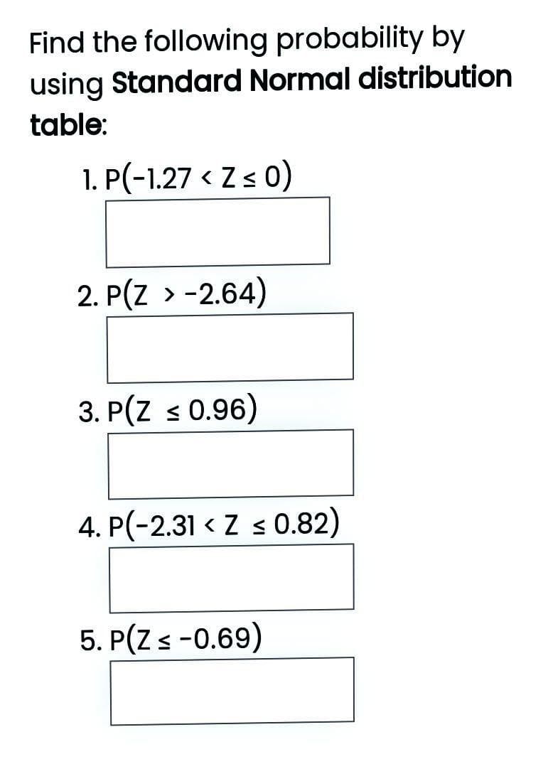 Find the following probability by
using Standard Normal distribution
table:
1. P(-1.27 < Z s 0)
2. P(Z > -2.64)
3. P(Z s 0.96)
4. P(-2.31 < Z s0.82)
5. P(Z s-0.69)
