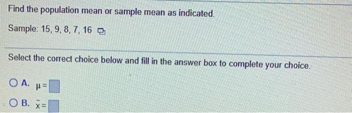 Find the population mean or sample mean as indicated.
Sample: 15, 9, 8, 7, 16
Select the corect choice below and fill in the answer box to complete your choice.
O A. u=
О В. х-
