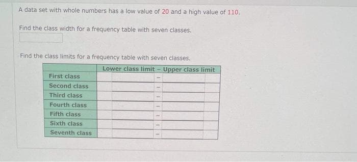 A data set with whole numbers has a low value of 20 and a high value of 110.
Find the class width for a frequency table with seven classes.
Find the class limits for a frequency table with seven classes.
Lower class limit - Upper class limit
First class
Second class
Third class
Fourth class
Fifth class
Sixth class
Seventh class
