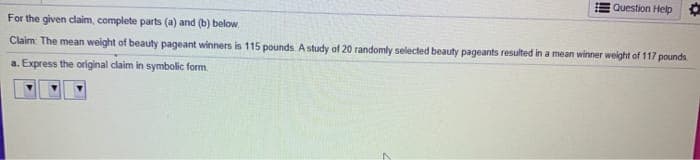 Question Help
For the given claim, complete parts (a) and (b) below.
Claim The mean weight of beauty pageant winners is 115 pounds A study of 20 randomly selected beauty pageants resulted in a mean winner weight of 117 pounds
a. Express the original claim in symbolic form.
