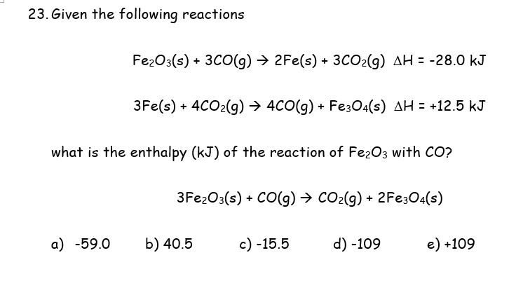 23. Given the following reactions
Fe2O3(s) + 3CO(g) → 2Fe(s) + 3CO2(g) AH = -28.0 kJ
3Fe(s) + 4CO2(g) → 4CO(g) + Fe304(s) AH = +12.5 kJ
what is the enthalpy (kJ) of the reaction of Fe2O3 with CO?
3Fe203(s) + CO(g) → CO2(g) + 2FE304(s)
a) -59.0
b) 40.5
c) -15.5
d) -109
e) +109
