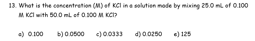 13. What is the concentration (M) of KCI in a solution made by mixing 25.0 mL of 0.100
M KCI with 50.0 mL of 0.100 M KCI?
a) 0.100
b) 0.0500
c) 0.0333
d) 0.0250
e) 125
