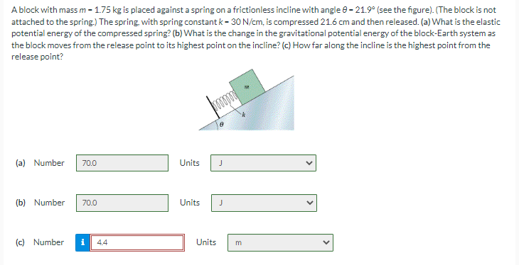 A block with mass m-1.75 kg is placed against a spring on a frictionless incline with angle 8-21.9° (see the figure). (The block is not
attached to the spring.) The spring, with spring constant k-30 N/cm, is compressed 21.6 cm and then released. (a) What is the elastic
potential energy of the compressed spring? (b) What is the change in the gravitational potential energy of the block-Earth system as
the block moves from the release point to its highest point on the incline? (c) How far along the incline is the highest point from the
release point?
(a) Number 70.0
(b) Number 70.0
(c) Number
4.4
Units
J
Units J
Units
m