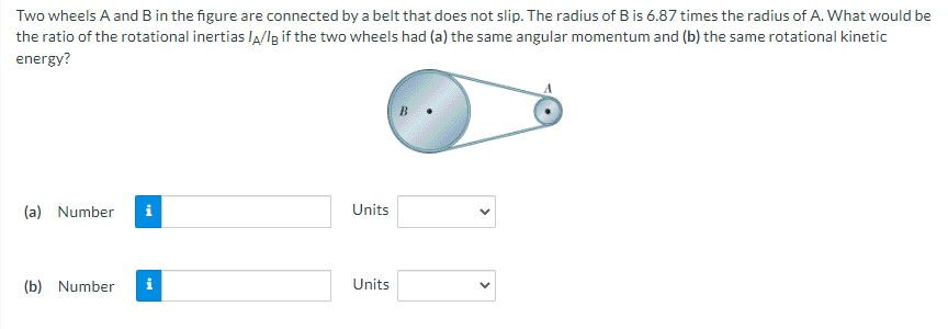 Two
wheels A and B in the figure are connected by a belt that does not slip. The radius of B is 6.87 times the radius of A. What would be
the ratio of the rotational inertias /A/IB if the two wheels had (a) the same angular momentum and (b) the same rotational kinetic
energy?
(a) Number i
(b) Number
Mi
Units
Units