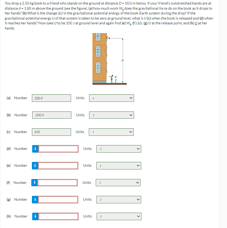 You drop a 2.50 kg book to a friend who stands on the ground at distance D-10.0 m below. If your friend's outstretched hands are at
distance d - 1.80 m above the ground (see the figure), (a) how much work Wę does the gravitational force do on the book as it drops to
her hands? (b) What is the change AU in the gravitational potential energy of the book-Earth system during the drop? If the
gravitational potential energy U of that system is taken to be zero at ground level, what is U (c) when the book is released and (d) when
it reaches her hands? Now take U to be 100 J at ground level and again find (e) Wą. (f) AU, (g) U at the release point, and (h) U at her
hands.
(a) Number 200.9
(b) Number -200.9
(c) Number
(d) Number i
(e) Number
(f) Number
245
(g) Number
Units
(h) Number i
10
⠀⠀⠀⠀⠀⠀⠀
Units J
9) (2) (=|
Units J
J
Units
Units
Units
J
J
J
Units J
Units J