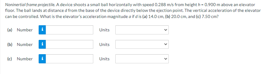 Noninertial frame projectile. A device shoots a small ball horizontally with speed 0.288 m/s from height h = 0.900 m above an elevator
floor. The ball lands at distance d from the base of the device directly below the ejection point. The vertical acceleration of the elevator
can be controlled. What is the elevator's acceleration magnitude a if d is (a) 14.0 cm, (b) 20.0 cm, and (c) 7.50 cm?
(a) Number i
(b) Number i
(c) Number i
Units
Units
Units