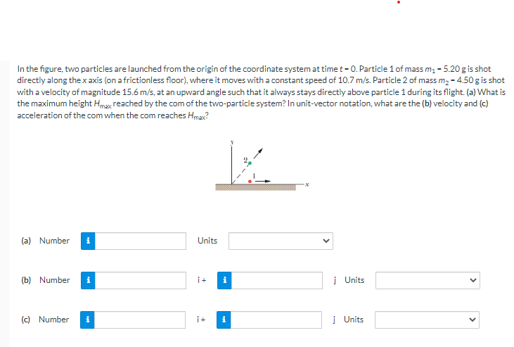 In the figure, two particles are launched from the origin of the coordinate system at time t-O. Particle 1 of mass m₁ - 5.20 g is shot
directly along the x axis (on a frictionless floor), where it moves with a constant speed of 10.7 m/s. Particle 2 of mass m₂ -4.50 g is shot
with a velocity of magnitude 15.6 m/s, at an upward angle such that it always stays directly above particle 1 during its flight. (a) What is
the maximum height Hmax reached by the com of the two-particle system? In unit-vector notation, what are the (b) velocity and (c)
acceleration of the com when the com reaches Hmax?
(a) Number i
(b) Number i
(c) Number
i
Units
i+
i+
i
Ma
j Units
j Units