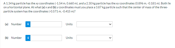 A 1.34 kg particle has the xy coordinates (-1.54 m, 0.660 m), and a 2.30 kg particle has the xy coordinates (0.896 m,-0.181 m). Both lie
on a horizontal plane. At what (a) x and (b) y coordinates must you place a 3.87 kg particle such that the center of mass of the three-
particle system has the coordinates (-0.571 m, -0.415 m)?
(a) Number i
(b) Number
Units
Units