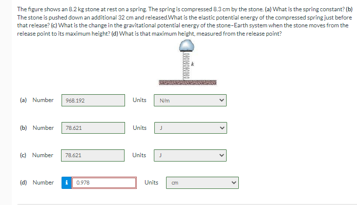 The figure shows an 8.2 kg stone at rest on a spring. The spring is compressed 8.3 cm by the stone. (a) What is the spring constant? (b)
The stone is pushed down an additional 32 cm and released. What is the elastic potential energy of the compressed spring just before
that release? (c) What is the change in the gravitational potential energy of the stone-Earth system when the stone moves from the
release point to its maximum height? (d) What is that maximum height, measured from the release point?
(a) Number
968.192
(b) Number 78.621
(c) Number 78.621
(d) Number
0.978
Units
N/m
Units J
Units J
Units
cm
feeeeeeeee