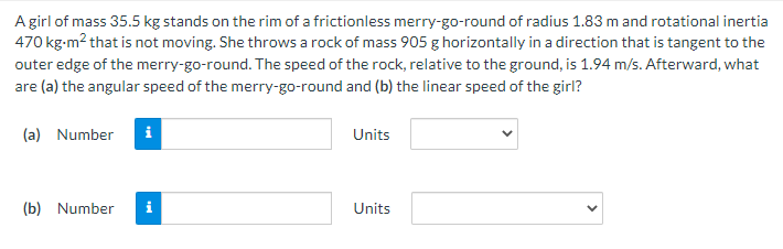 A girl of mass 35.5 kg stands on the rim of a frictionless merry-go-round of radius 1.83 m and rotational inertia
470 kg-m² that is not moving. She throws a rock of mass 905 g horizontally in a direction that is tangent to the
outer edge of the merry-go-round. The speed of the rock, relative to the ground, is 1.94 m/s. Afterward, what
are (a) the angular speed of the merry-go-round and (b) the linear speed of the girl?
(a) Number i
(b) Number
Units
Units