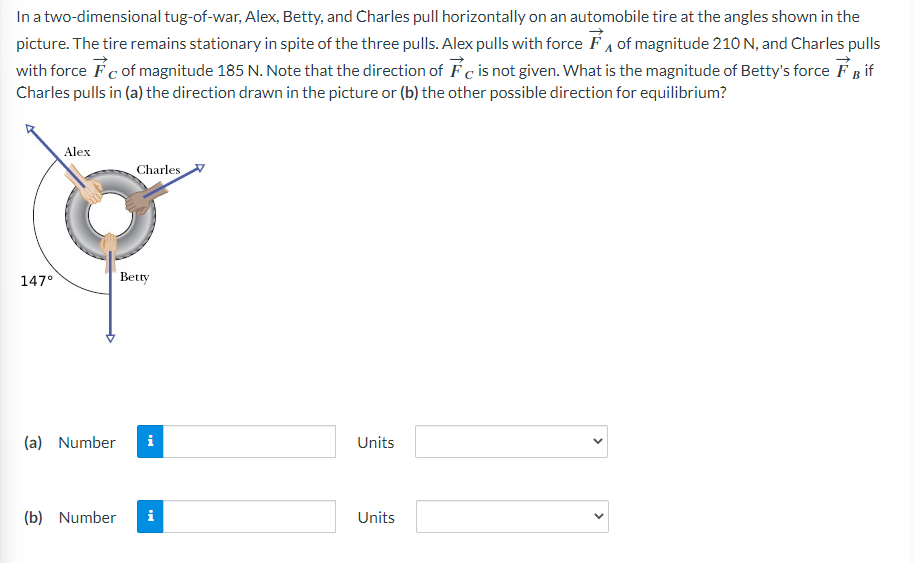In a two-dimensional tug-of-war, Alex, Betty, and Charles pull horizontally on an automobile tire at the angles shown in the
picture. The tire remains stationary in spite of the three pulls. Alex pulls with force of magnitude 210 N, and Charles pulls
with force of magnitude 185 N. Note that the direction of Fc is not given. What is the magnitude of Betty's force FB if
Charles pulls in (a) the direction drawn in the picture or (b) the other possible direction for equilibrium?
147°
Alex
Charles
Betty
(a) Number i
(b) Number i
Units
Units