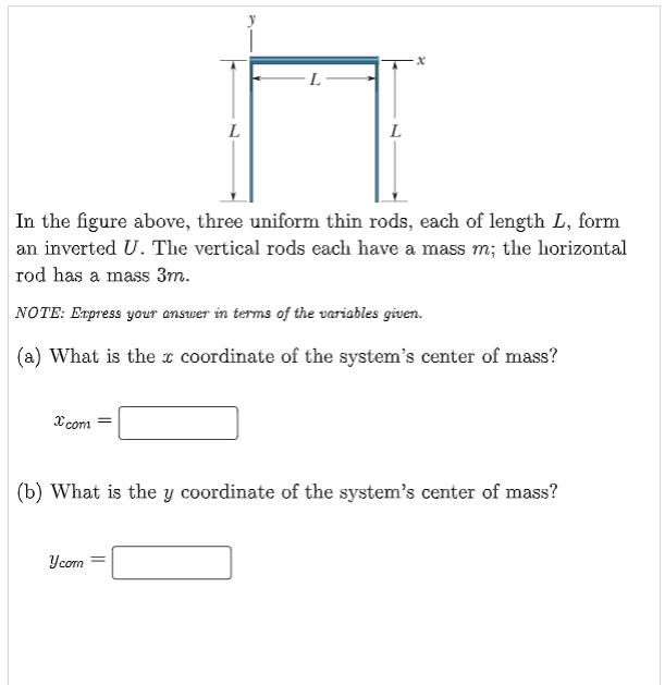 xcom
L
L
In the figure above, three uniform thin rods, each of length L, form
an inverted U. The vertical rods each have a mass m; the horizontal
rod has a mass 3m.
NOTE: Express your answer in terms of the variables given.
(a) What is the coordinate of the system's center of mass?
Y com
L
(b) What is the y coordinate of the system's center of mass?