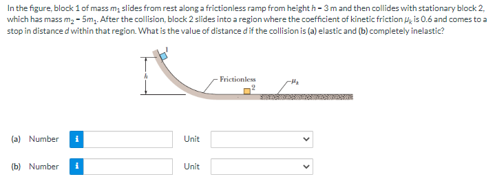 In the figure, block 1 of mass m₁ slides from rest along a frictionless ramp from height h-3 m and then collides with stationary block 2,
which has mass m₂ - 5m₁. After the collision, block 2 slides into a region where the coefficient of kinetic friction is 0.6 and comes to a
stop in distance d within that region. What is the value of distance d if the collision is (a) elastic and (b) completely inelastic?
(a) Number
(b) Number
i
h
Unit
Unit
Frictionless
9
-H₂