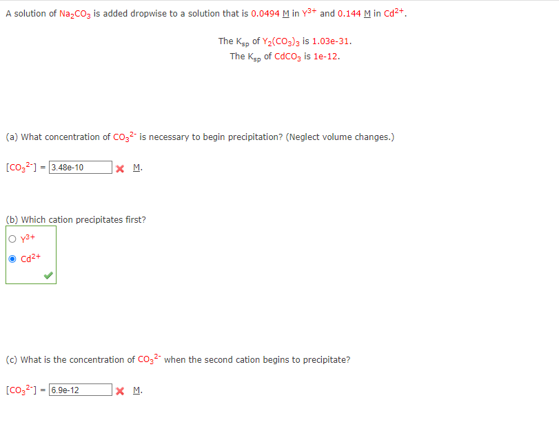 A solution of Na₂CO3 is added dropwise to a solution that is 0.0494 M in Y³+ and 0.144 M in Cd²+.
The Ksp of Y₂(CO3)3 is 1.03e-31.
The Ksp of CdCO3 is 1e-12.
(a) What concentration of CO3²- is necessary to begin precipitation? (Neglect volume changes.)
[CO3²-] = 3.48e-10
X M.
(b) Which cation precipitates first?
O y³+
Cd²+
(c) What is the concentration of CO3² when the second cation begins to precipitate?
[CO3²-] = 6.9e-12
X M.