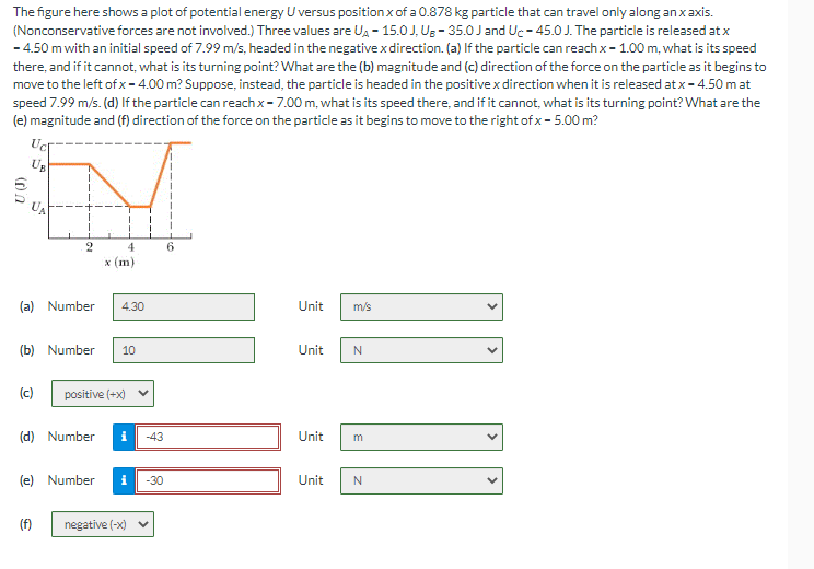 The figure here shows a plot of potential energy U versus position x of a 0.878 kg particle that can travel only along an x axis.
(Nonconservative forces are not involved.) Three values are UA-15.0J, Us - 35.0 J and Uc-45.0 J. The particle is released at x
-4.50 m with an initial speed of 7.99 m/s, headed in the negative x direction. (a) If the particle can reach x -1.00 m, what is its speed
there, and if it cannot, what is its turning point? What are the (b) magnitude and (c) direction of the force on the particle as it begins to
move to the left of x- 4.00 m? Suppose, instead, the particle is headed in the positive x direction when it is released at x - 4.50 m at
speed 7.99 m/s. (d) If the particle can reach x - 7.00 m, what is its speed there, and if it cannot, what is its turning point? What are the
(e) magnitude and (f) direction of the force on the particle as it begins to move to the right of x-5.00 m?
(0)2
Ucr
UB
UA
2
(a) Number
(b) Number 10
4
x (m)
(c) positive (+x)
(e) Number
(f)
4.30
(d) Number i -43
-30
negative (-x) ✔
6
Unit
Unit
Unit
m/s
N
m
Unit N