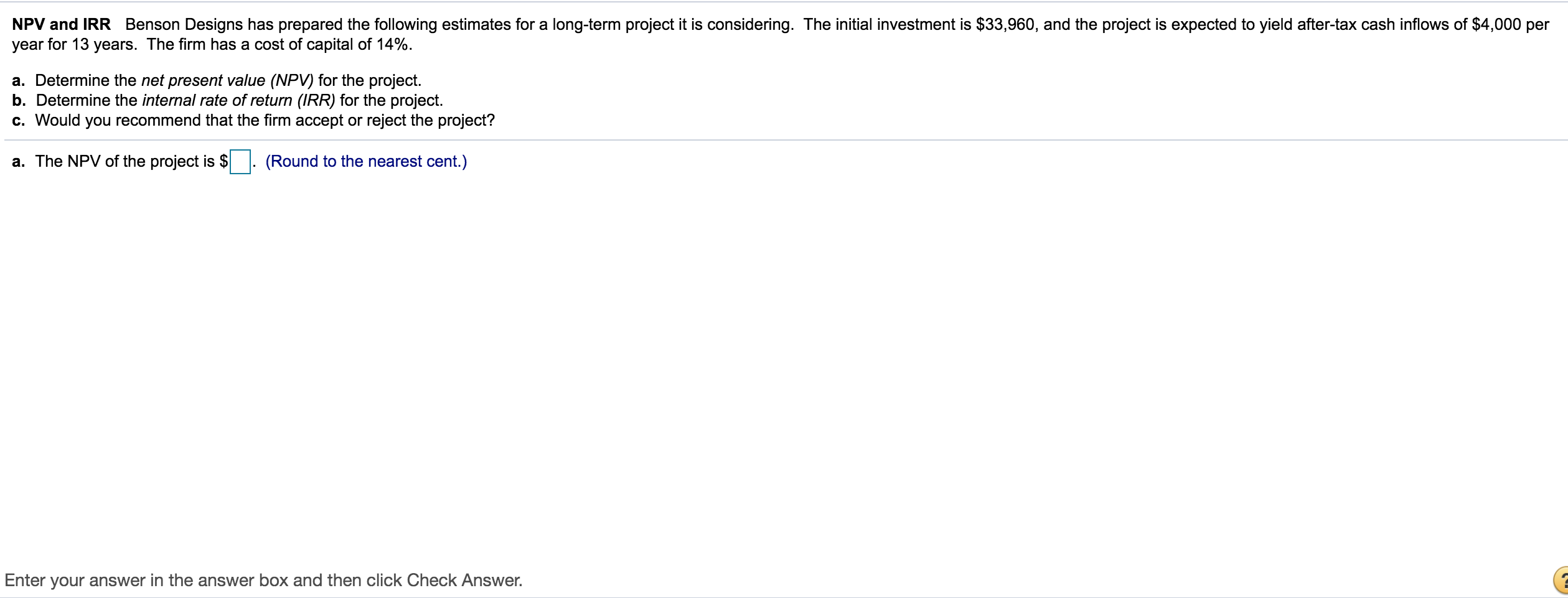 NPV and IRR Benson Designs has prepared the following estimates for a long-term project it is considering. The initial investment is $33,960, and the project is expected to yield after-tax cash inflows of $4,000 per
year for 13 years. The firm has a cost of capital of 14%.
a. Determine the net present value (NPV) for the project.
b. Determine the internal rate of return (IRR) for the project.
c. Would you recommend that the firm accept or reject the project?
The ND V of the proiect is S
(Round to the nearest cent )
